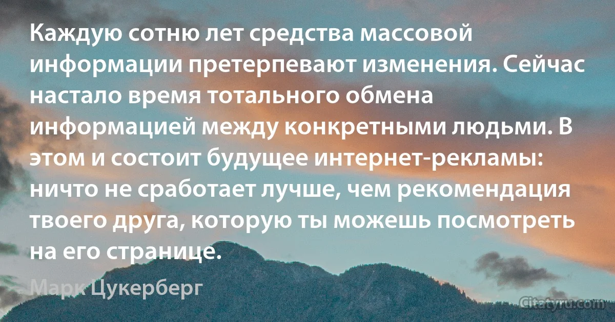 Каждую сотню лет средства массовой информации претерпевают изменения. Сейчас настало время тотального обмена информацией между конкретными людьми. В этом и состоит будущее интернет-рекламы: ничто не сработает лучше, чем рекомендация твоего друга, которую ты можешь посмотреть на его странице. (Марк Цукерберг)