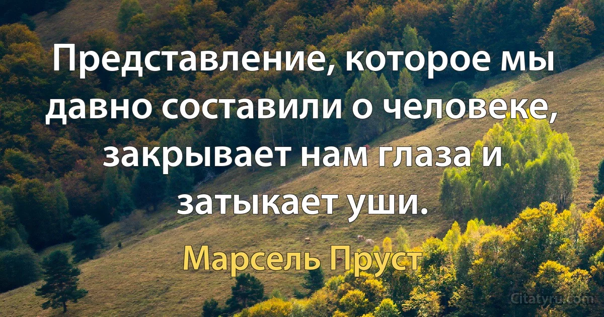 Представление, которое мы давно составили о человеке, закрывает нам глаза и затыкает уши. (Марсель Пруст)