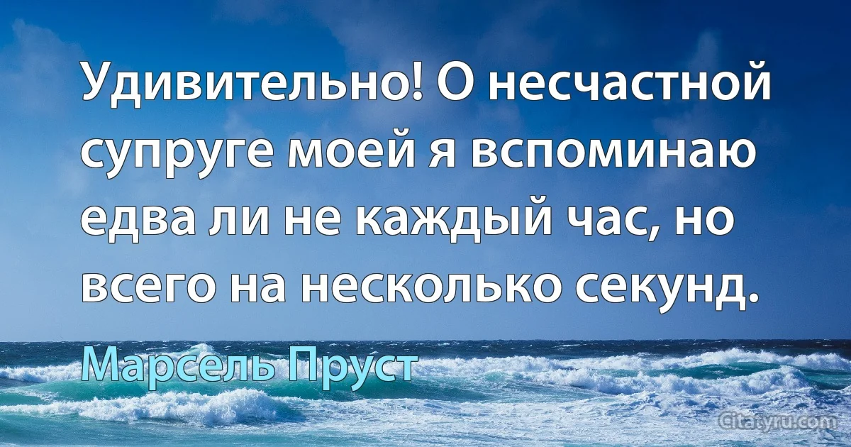 Удивительно! О несчастной супруге моей я вспоминаю едва ли не каждый час, но всего на несколько секунд. (Марсель Пруст)