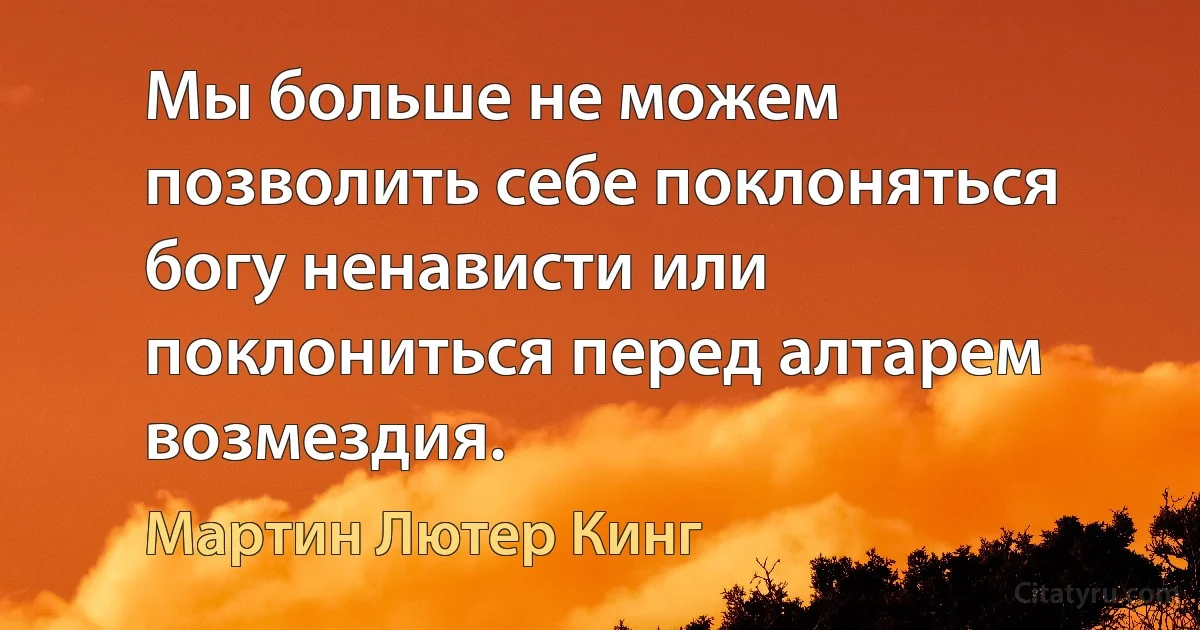 Мы больше не можем позволить себе поклоняться богу ненависти или поклониться перед алтарем возмездия. (Мартин Лютер Кинг)