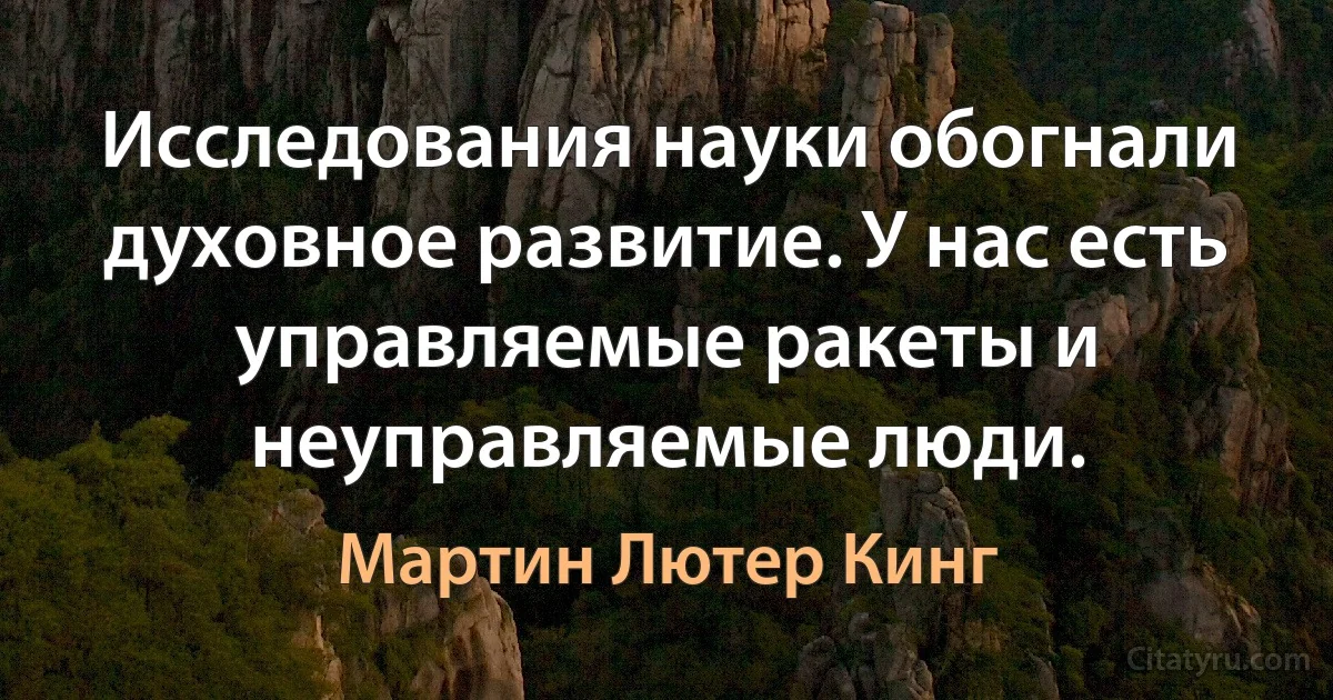 Исследования науки обогнали духовное развитие. У нас есть управляемые ракеты и неуправляемые люди. (Мартин Лютер Кинг)