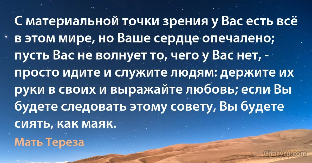 С материальной точки зрения у Вас есть всё в этом мире, но Ваше сердце опечалено; пусть Вас не волнует то, чего у Вас нет, - просто идите и служите людям: держите их руки в своих и выражайте любовь; если Вы будете следовать этому совету, Вы будете сиять, как маяк. (Мать Тереза)