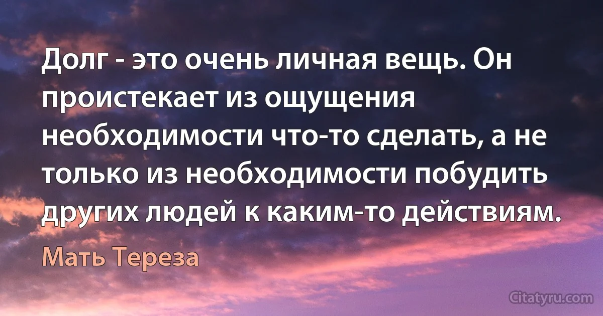 Долг - это очень личная вещь. Он проистекает из ощущения необходимости что-то сделать, а не только из необходимости побудить других людей к каким-то действиям. (Мать Тереза)