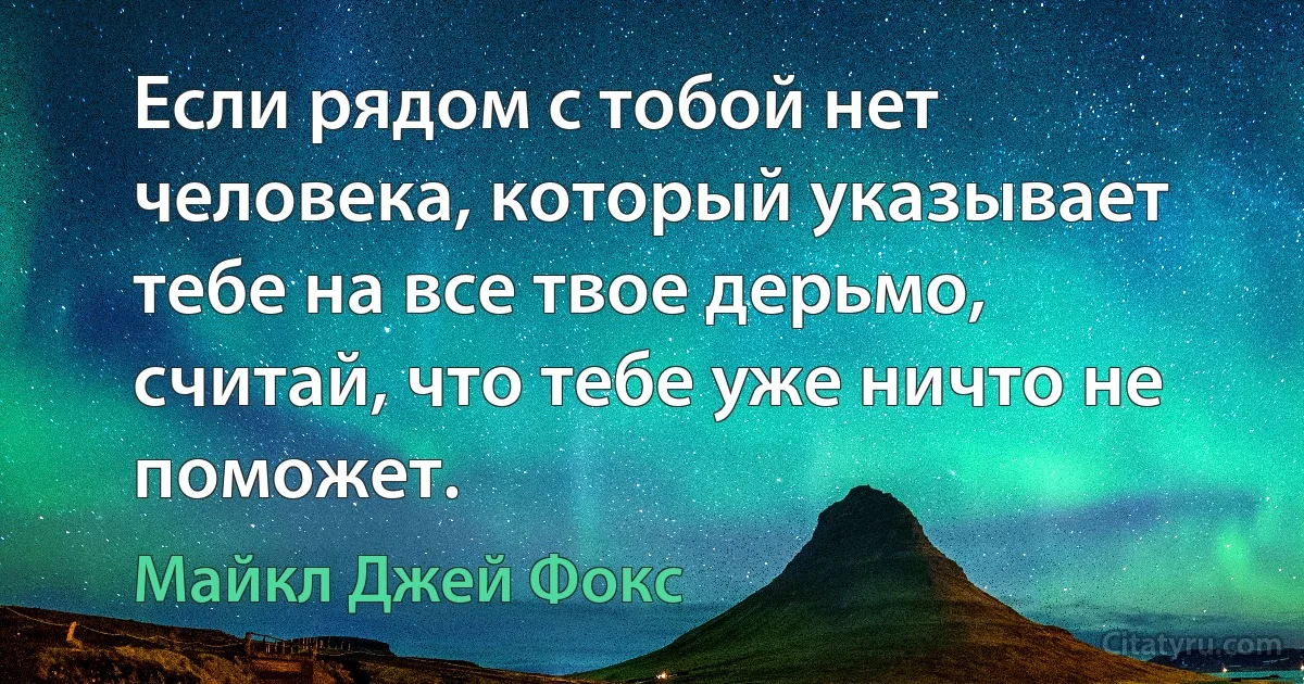 Если рядом с тобой нет человека, который указывает тебе на все твое дерьмо, считай, что тебе уже ничто не поможет. (Майкл Джей Фокс)