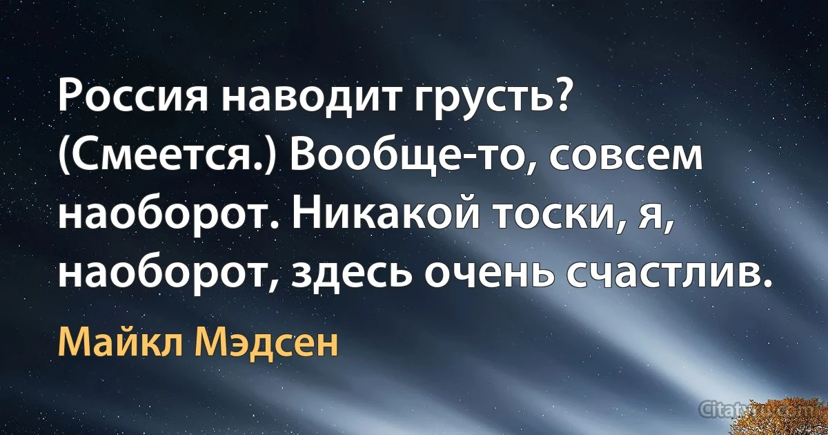 Россия наводит грусть? (Смеется.) Вообще-то, совсем наоборот. Никакой тоски, я, наоборот, здесь очень счастлив. (Майкл Мэдсен)