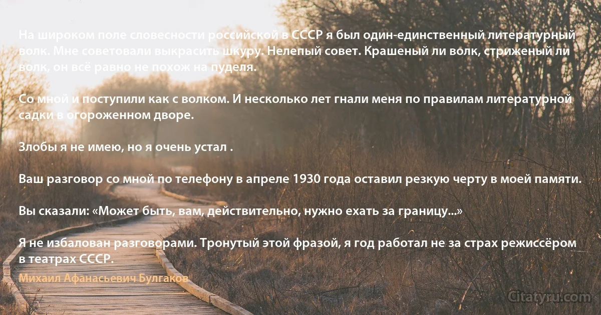 На широком поле словесности российской в СССР я был один-единственный литературный волк. Мне советовали выкрасить шкуру. Нелепый совет. Крашеный ли волк, стриженый ли волк, он всё равно не похож на пуделя.

Со мной и поступили как с волком. И несколько лет гнали меня по правилам литературной садки в огороженном дворе.

Злобы я не имею, но я очень устал .

Ваш разговор со мной по телефону в апреле 1930 года оставил резкую черту в моей памяти.

Вы сказали: «Может быть, вам, действительно, нужно ехать за границу...»

Я не избалован разговорами. Тронутый этой фразой, я год работал не за страх режиссёром в театрах СССР. (Михаил Афанасьевич Булгаков)