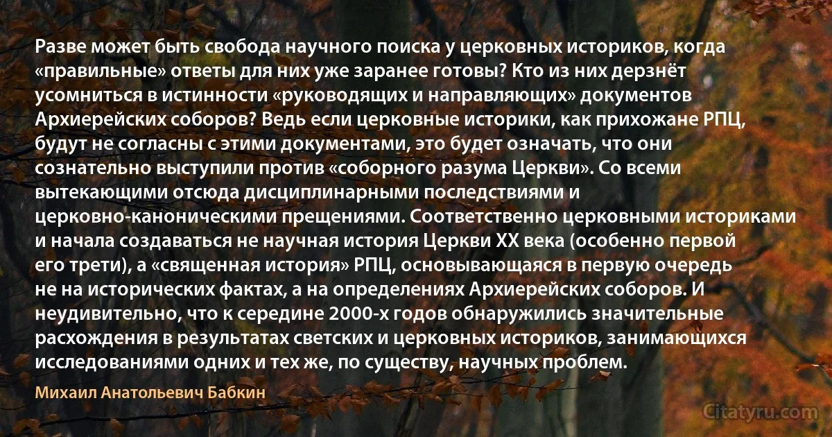 Разве может быть свобода научного поиска у церковных историков, когда «правильные» ответы для них уже заранее готовы? Кто из них дерзнёт усомниться в истинности «руководящих и направляющих» документов Архиерейских соборов? Ведь если церковные историки, как прихожане РПЦ, будут не согласны с этими документами, это будет означать, что они сознательно выступили против «соборного разума Церкви». Со всеми вытекающими отсюда дисциплинарными последствиями и церковно-каноническими прещениями. Соответственно церковными историками и начала создаваться не научная история Церкви XX века (особенно первой его трети), а «священная история» РПЦ, основывающаяся в первую очередь не на исторических фактах, а на определениях Архиерейских соборов. И неудивительно, что к середине 2000-х годов обнаружились значительные расхождения в результатах светских и церковных историков, занимающихся исследованиями одних и тех же, по существу, научных проблем. (Михаил Анатольевич Бабкин)