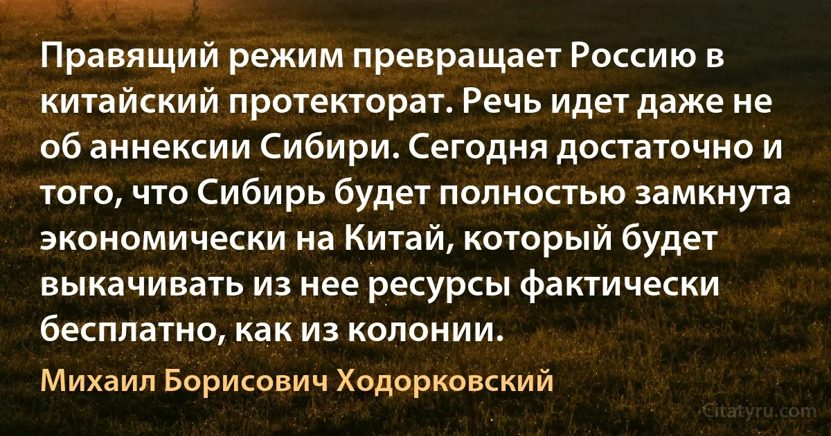 Правящий режим превращает Россию в китайский протекторат. Речь идет даже не об аннексии Сибири. Сегодня достаточно и того, что Сибирь будет полностью замкнута экономически на Китай, который будет выкачивать из нее ресурсы фактически бесплатно, как из колонии. (Михаил Борисович Ходорковский)