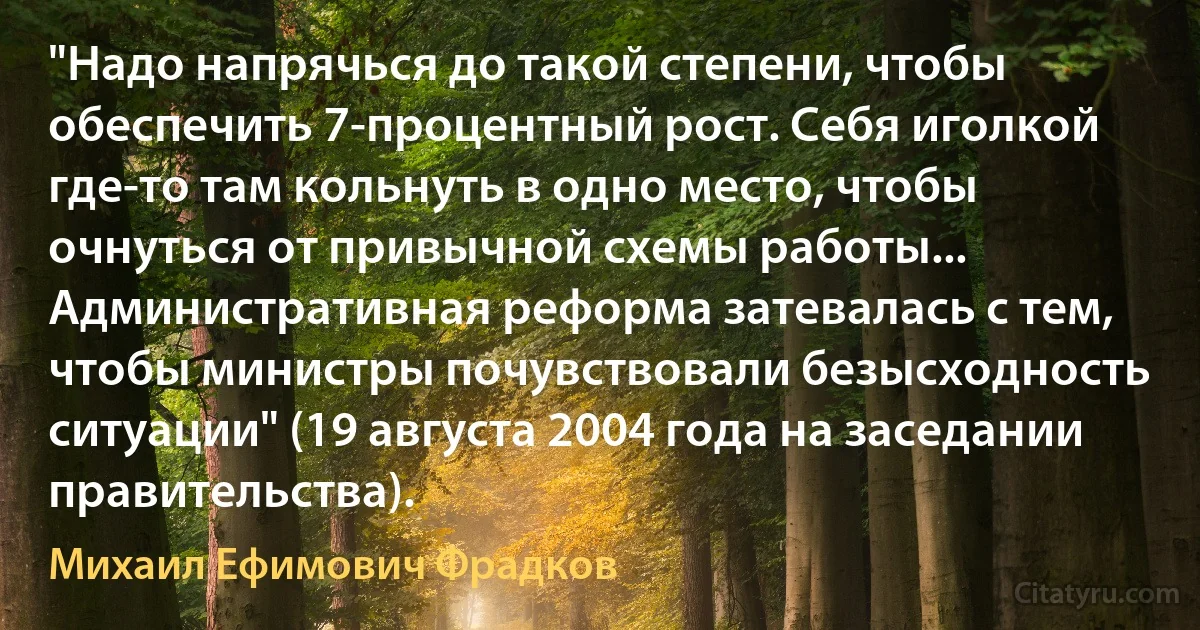 "Надо напрячься до такой степени, чтобы обеспечить 7-процентный рост. Себя иголкой где-то там кольнуть в одно место, чтобы очнуться от привычной схемы работы... Административная реформа затевалась с тем, чтобы министры почувствовали безысходность ситуации" (19 августа 2004 года на заседании правительства). (Михаил Ефимович Фрадков)