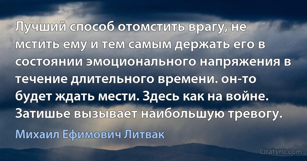 Лучший способ отомстить врагу, не мстить ему и тем самым держать его в состоянии эмоционального напряжения в течение длительного времени. он-то будет ждать мести. Здесь как на войне. Затишье вызывает наибольшую тревогу. (Михаил Ефимович Литвак)