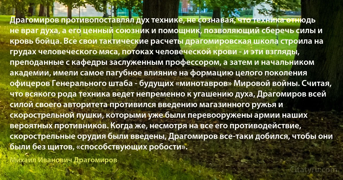 Драгомиров противопоставлял дух технике, не сознавая, что техника отнюдь не враг духа, а его ценный союзник и помощник, позволяющий сберечь силы и кровь бойца. Все свои тактические расчеты драгомировская школа строила на грудах человеческого мяса, потоках человеческой крови - и эти взгляды, преподанные с кафедры заслуженным профессором, а затем и начальником академии, имели самое пагубное влияние на формацию целого поколения офицеров Генерального штаба - будущих «минотавров» Мировой войны. Считая, что всякого рода техника ведет непременно к угашению духа, Драгомиров всей силой своего авторитета противился введению магазинного ружья и скорострельной пушки, которыми уже были перевооружены армии наших вероятных противников. Когда же, несмотря на все его противодействие, скорострельные орудия были введены, Драгомиров все-таки добился, чтобы они были без щитов, «способствующих робости». (Михаил Иванович Драгомиров)