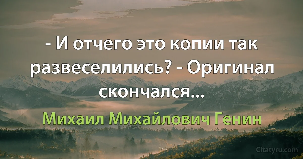 - И отчего это копии так развеселились? - Оригинал скончался... (Михаил Михайлович Генин)