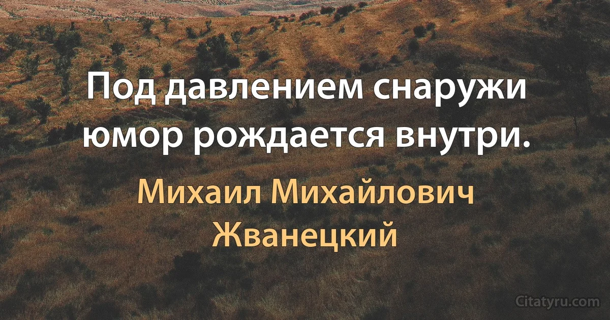 Под давлением снаружи юмор рождается внутри. (Михаил Михайлович Жванецкий)