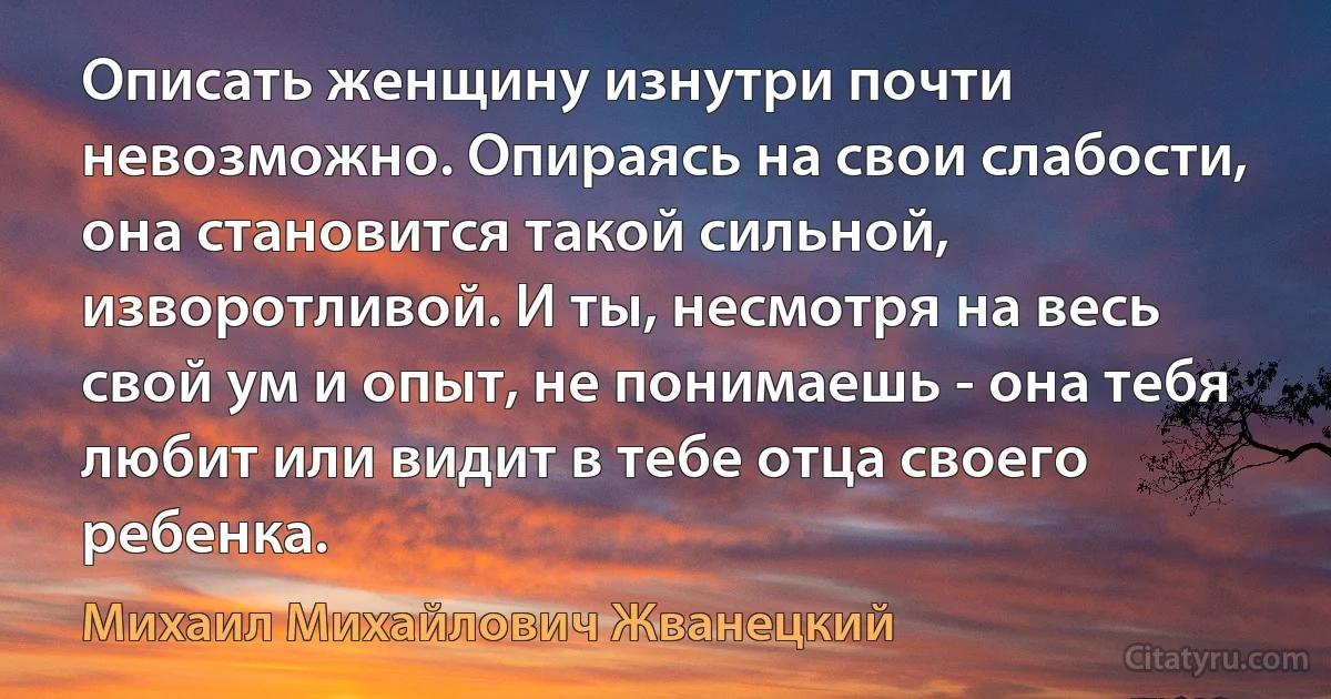 Описать женщину изнутри почти невозможно. Опираясь на свои слабости, она становится такой сильной, изворотливой. И ты, несмотря на весь свой ум и опыт, не понимаешь - она тебя любит или видит в тебе отца своего ребенка. (Михаил Михайлович Жванецкий)