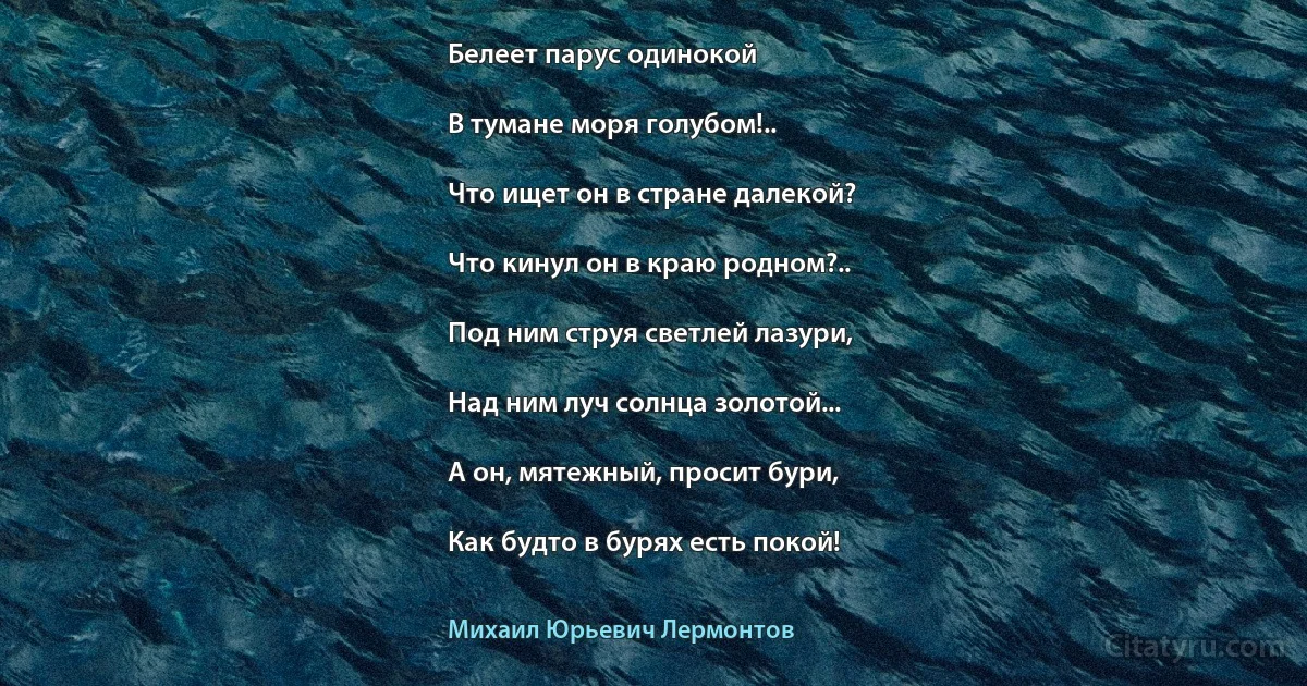 Белеет парус одинокой

В тумане моря голубом!..

Что ищет он в стране далекой?

Что кинул он в краю родном?..

Под ним струя светлей лазури,

Над ним луч солнца золотой...

А он, мятежный, просит бури,

Как будто в бурях есть покой! (Михаил Юрьевич Лермонтов)