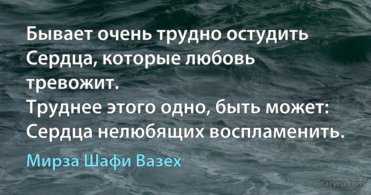 Бывает очень трудно остудить
Сердца, которые любовь тревожит.
Труднее этого одно, быть может:
Сердца нелюбящих воспламенить. (Мирза Шафи Вазех)