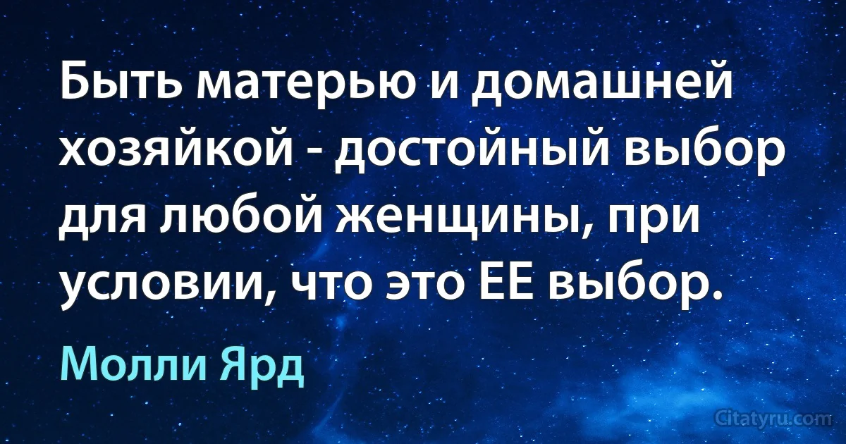 Быть матерью и домашней хозяйкой - достойный выбор для любой женщины, при условии, что это ЕЕ выбор. (Молли Ярд)