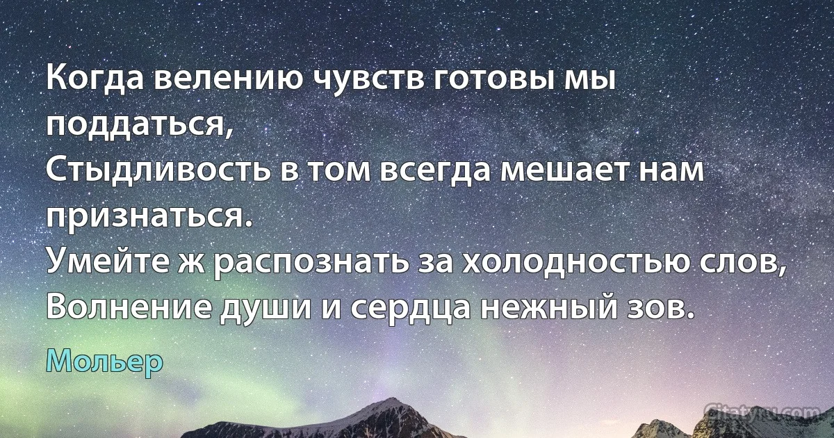 Когда велению чувств готовы мы поддаться,
Стыдливость в том всегда мешает нам признаться.
Умейте ж распознать за холодностью слов,
Волнение души и сердца нежный зов. (Мольер)