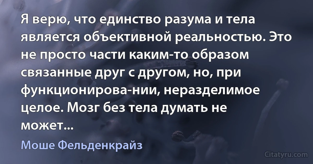 Я верю, что единство разума и тела является объективной реальностью. Это не просто части каким-то образом связанные друг с другом, но, при функционирова-нии, неразделимое целое. Мозг без тела думать не может... (Моше Фельденкрайз)