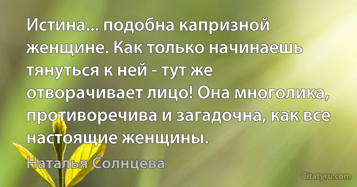 Истина... подобна капризной женщине. Как только начинаешь тянуться к ней - тут же отворачивает лицо! Она многолика, противоречива и загадочна, как все настоящие женщины. (Наталья Солнцева)