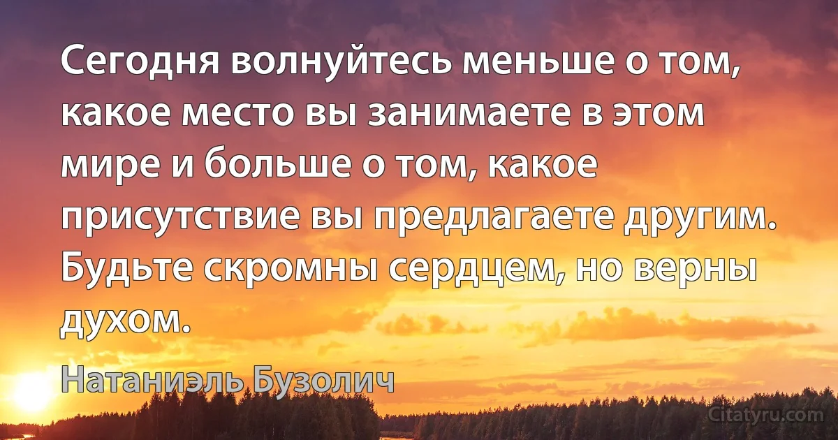 Сегодня волнуйтесь меньше о том, какое место вы занимаете в этом мире и больше о том, какое присутствие вы предлагаете другим. Будьте скромны сердцем, но верны духом. (Натаниэль Бузолич)