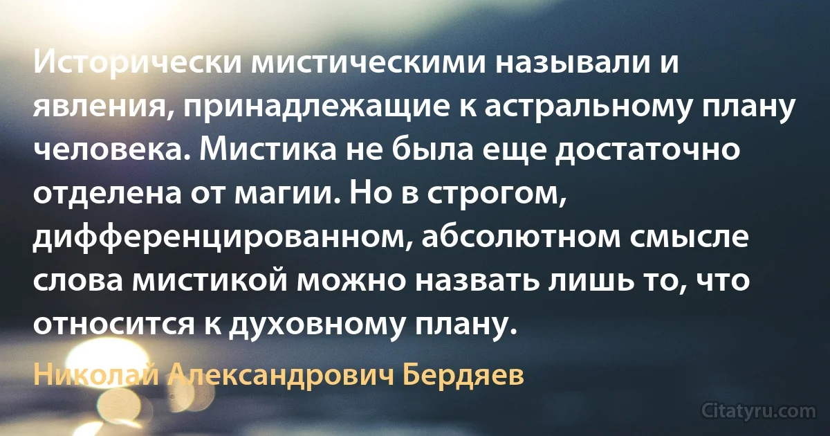 Исторически мистическими называли и явления, принадлежащие к астральному плану человека. Мистика не была еще достаточно отделена от магии. Но в строгом, дифференцированном, абсолютном смысле слова мистикой можно назвать лишь то, что относится к духовному плану. (Николай Александрович Бердяев)