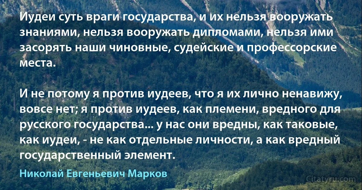 Иудеи суть враги государства, и их нельзя вооружать знаниями, нельзя вооружать дипломами, нельзя ими засорять наши чиновные, судейские и профессорские места.

И не потому я против иудеев, что я их лично ненавижу, вовсе нет; я против иудеев, как племени, вредного для русского государства... у нас они вредны, как таковые, как иудеи, - не как отдельные личности, а как вредный государственный элемент. (Николай Евгеньевич Марков)