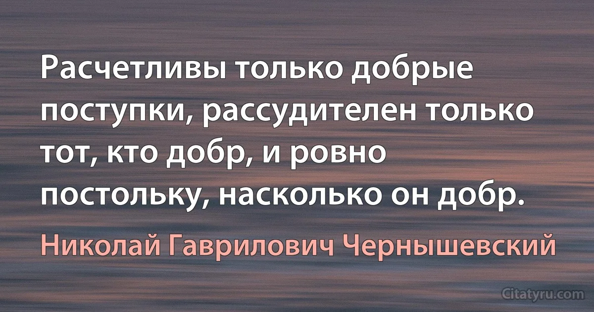 Расчетливы только добрые поступки, рассудителен только тот, кто добр, и ровно постольку, насколько он добр. (Николай Гаврилович Чернышевский)