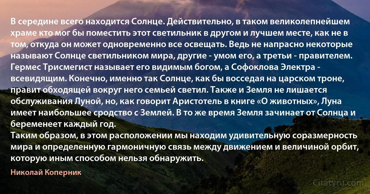 В середине всего находится Солнце. Действительно, в таком великолепнейшем храме кто мог бы поместить этот светильник в другом и лучшем месте, как не в том, откуда он может одновременно все освещать. Ведь не напрасно некоторые называют Солнце светильником мира, другие - умом его, а третьи - правителем. Гермес Трисмегист называет его видимым богом, а Софоклова Электра - всевидящим. Конечно, именно так Солнце, как бы восседая на царском троне, правит обходящей вокруг него семьей светил. Также и Земля не лишается обслуживания Луной, но, как говорит Аристотель в книге «О животных», Луна имеет наибольшее сродство с Землей. В то же время Земля зачинает от Солнца и беременеет каждый год.
Таким образом, в этом расположении мы находим удивительную соразмерность мира и определенную гармоничную связь между движением и величиной орбит, которую иным способом нельзя обнаружить. (Николай Коперник)