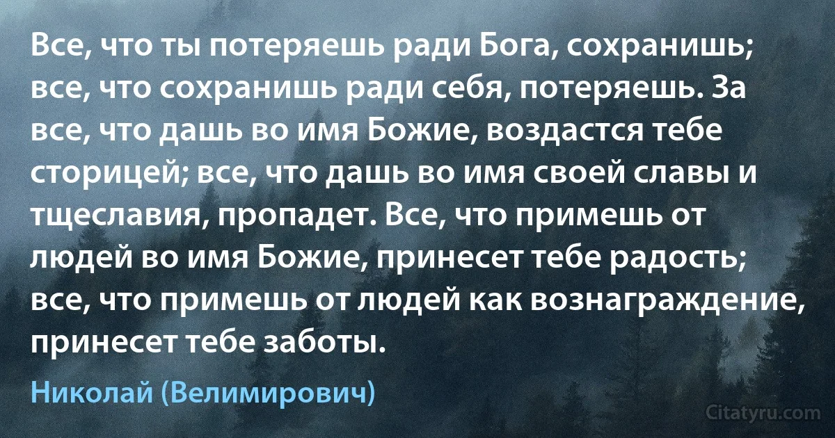 Все, что ты потеряешь ради Бога, сохранишь; все, что сохранишь ради себя, потеряешь. За все, что дашь во имя Божие, воздастся тебе сторицей; все, что дашь во имя своей славы и тщеславия, пропадет. Все, что примешь от людей во имя Божие, принесет тебе радость; все, что примешь от людей как вознаграждение, принесет тебе заботы. (Николай (Велимирович))