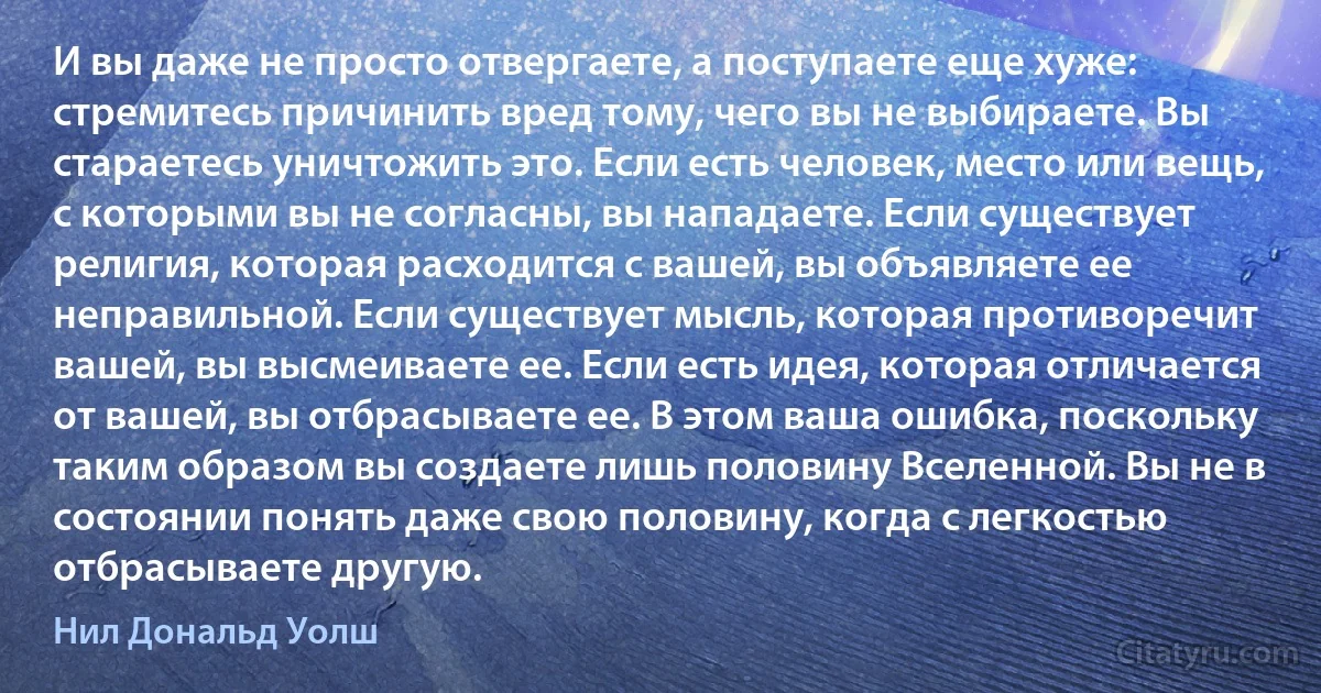 И вы даже не просто отвергаете, а поступаете еще хуже: стремитесь причинить вред тому, чего вы не выбираете. Вы стараетесь уничтожить это. Если есть человек, место или вещь, с которыми вы не согласны, вы нападаете. Если существует религия, которая расходится с вашей, вы объявляете ее неправильной. Если существует мысль, которая противоречит вашей, вы высмеиваете ее. Если есть идея, которая отличается от вашей, вы отбрасываете ее. В этом ваша ошибка, поскольку таким образом вы создаете лишь половину Вселенной. Вы не в состоянии понять даже свою половину, когда с легкостью отбрасываете другую. (Нил Дональд Уолш)