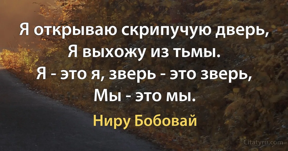 Я открываю скрипучую дверь,
Я выхожу из тьмы.
Я - это я, зверь - это зверь,
Мы - это мы. (Ниру Бобовай)