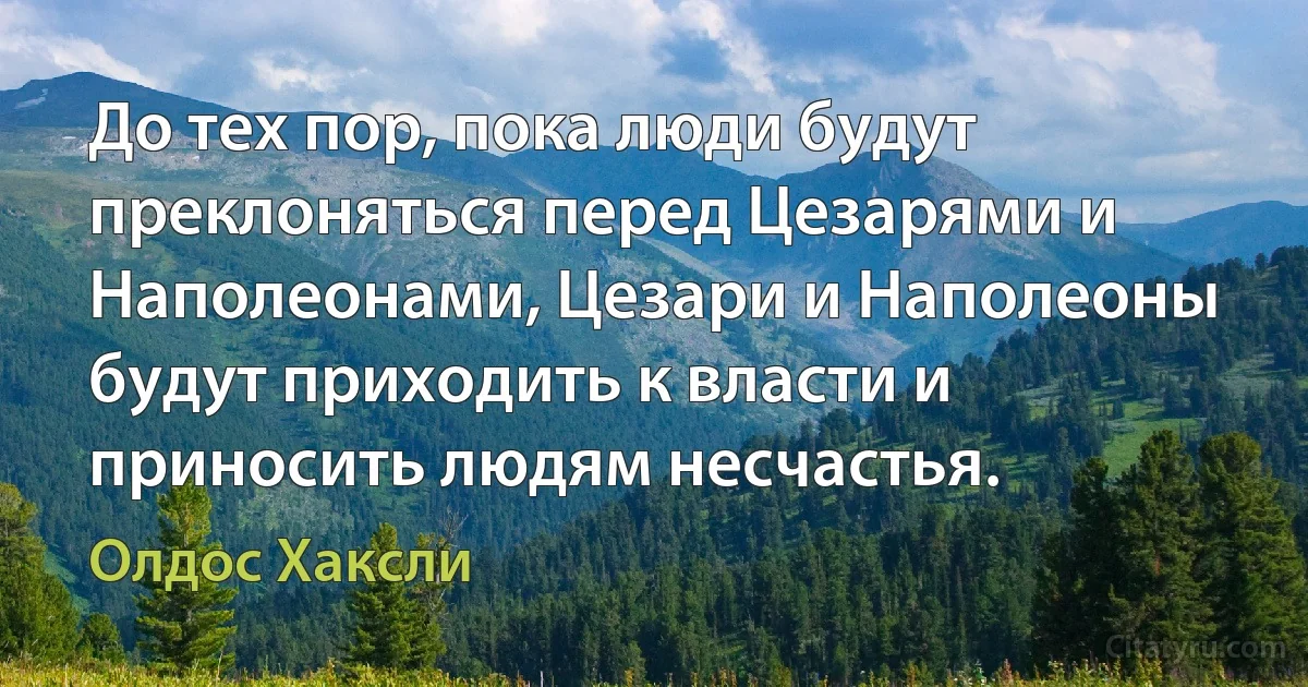 До тех пор, пока люди будут преклоняться перед Цезарями и Наполеонами, Цезари и Наполеоны будут приходить к власти и приносить людям несчастья. (Олдос Хаксли)