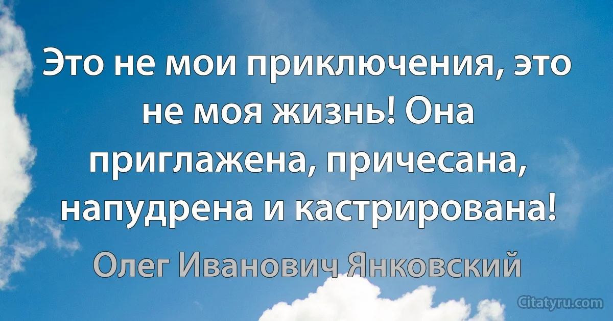 Это не мои приключения, это не моя жизнь! Она приглажена, причесана, напудрена и кастрирована! (Олег Иванович Янковский)