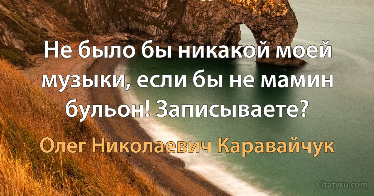 Не было бы никакой моей музыки, если бы не мамин бульон! Записываете? (Олег Николаевич Каравайчук)