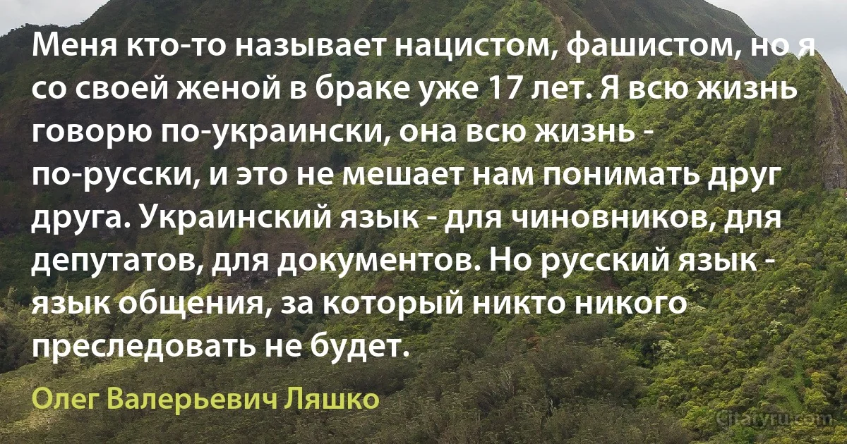 Меня кто-то называет нацистом, фашистом, но я со своей женой в браке уже 17 лет. Я всю жизнь говорю по-украински, она всю жизнь - по-русски, и это не мешает нам понимать друг друга. Украинский язык - для чиновников, для депутатов, для документов. Но русский язык - язык общения, за который никто никого преследовать не будет. (Олег Валерьевич Ляшко)