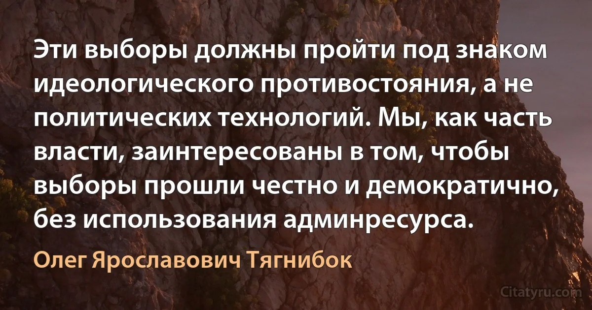 Эти выборы должны пройти под знаком идеологического противостояния, а не политических технологий. Мы, как часть власти, заинтересованы в том, чтобы выборы прошли честно и демократично, без использования админресурса. (Олег Ярославович Тягнибок)