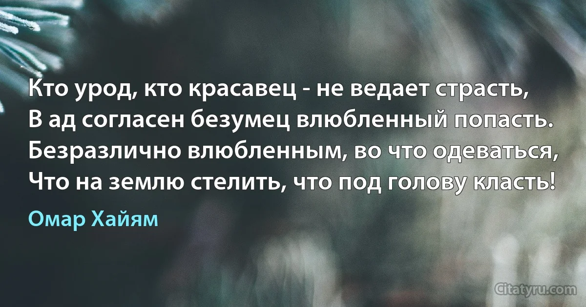 Кто урод, кто красавец - не ведает страсть, 
В ад согласен безумец влюбленный попасть.
Безразлично влюбленным, во что одеваться,
Что на землю стелить, что под голову класть! (Омар Хайям)