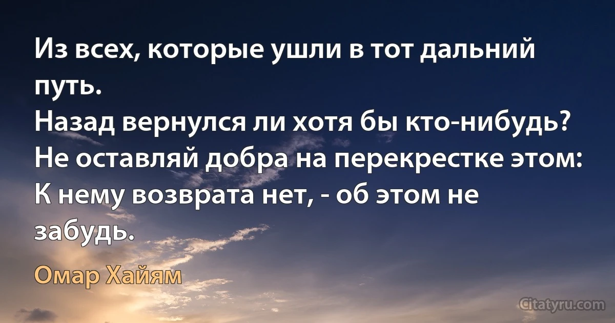 Из всех, которые ушли в тот дальний путь.
Назад вернулся ли хотя бы кто-нибудь?
Не оставляй добра на перекрестке этом:
К нему возврата нет, - об этом не забудь. (Омар Хайям)