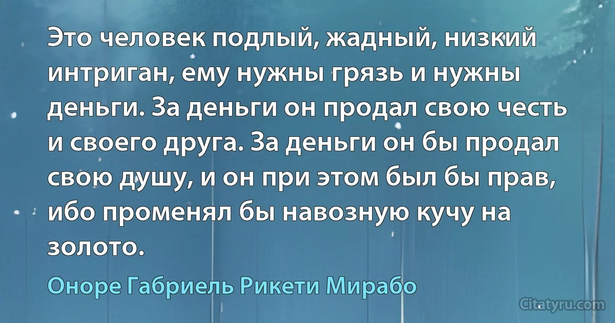 Это человек подлый, жадный, низкий интриган, ему нужны грязь и нужны деньги. За деньги он продал свою честь и своего друга. За деньги он бы продал свою душу, и он при этом был бы прав, ибо променял бы навозную кучу на золото. (Оноре Габриель Рикети Мирабо)