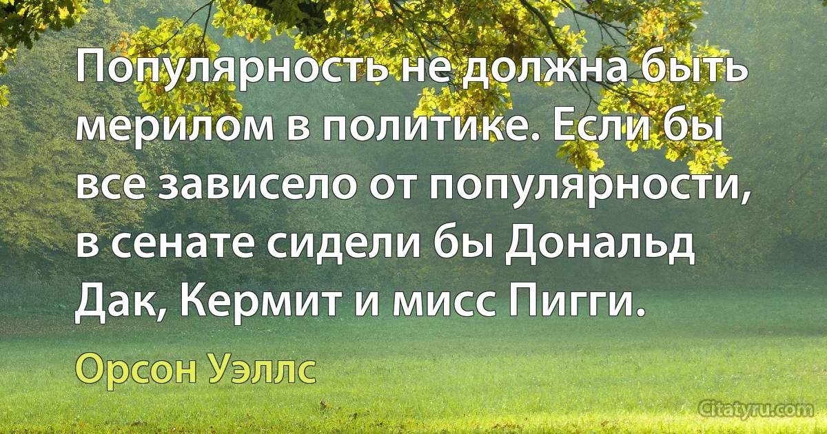 Популярность не должна быть мерилом в политике. Если бы все зависело от популярности, в сенате сидели бы Дональд Дак, Кермит и мисс Пигги. (Орсон Уэллс)