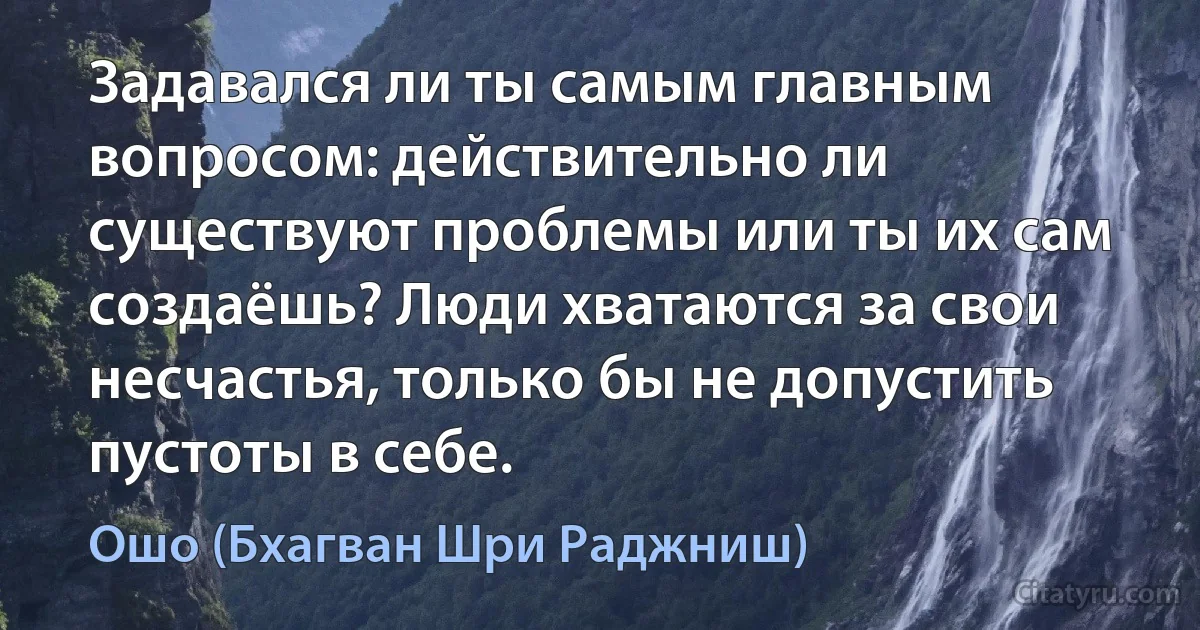 Задавался ли ты самым главным вопросом: действительно ли существуют проблемы или ты их сам создаёшь? Люди хватаются за свои несчастья, только бы не допустить пустоты в себе. (Ошо (Бхагван Шри Раджниш))