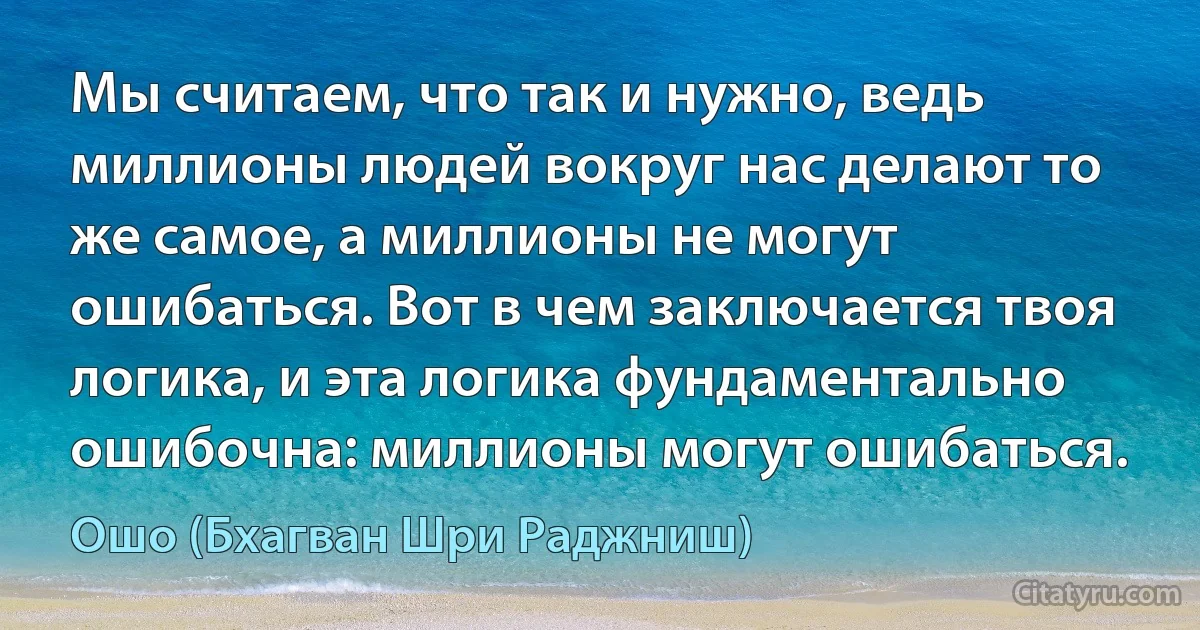 Мы считаем, что так и нужно, ведь миллионы людей вокруг нас делают то же самое, а миллионы не могут ошибаться. Вот в чем заключается твоя логика, и эта логика фундаментально ошибочна: миллионы могут ошибаться. (Ошо (Бхагван Шри Раджниш))