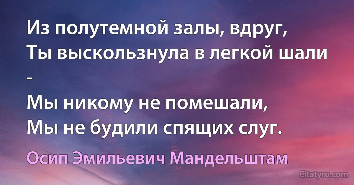 Из полутемной залы, вдруг,
Ты выскользнула в легкой шали -
Мы никому не помешали,
Мы не будили спящих слуг. (Осип Эмильевич Мандельштам)