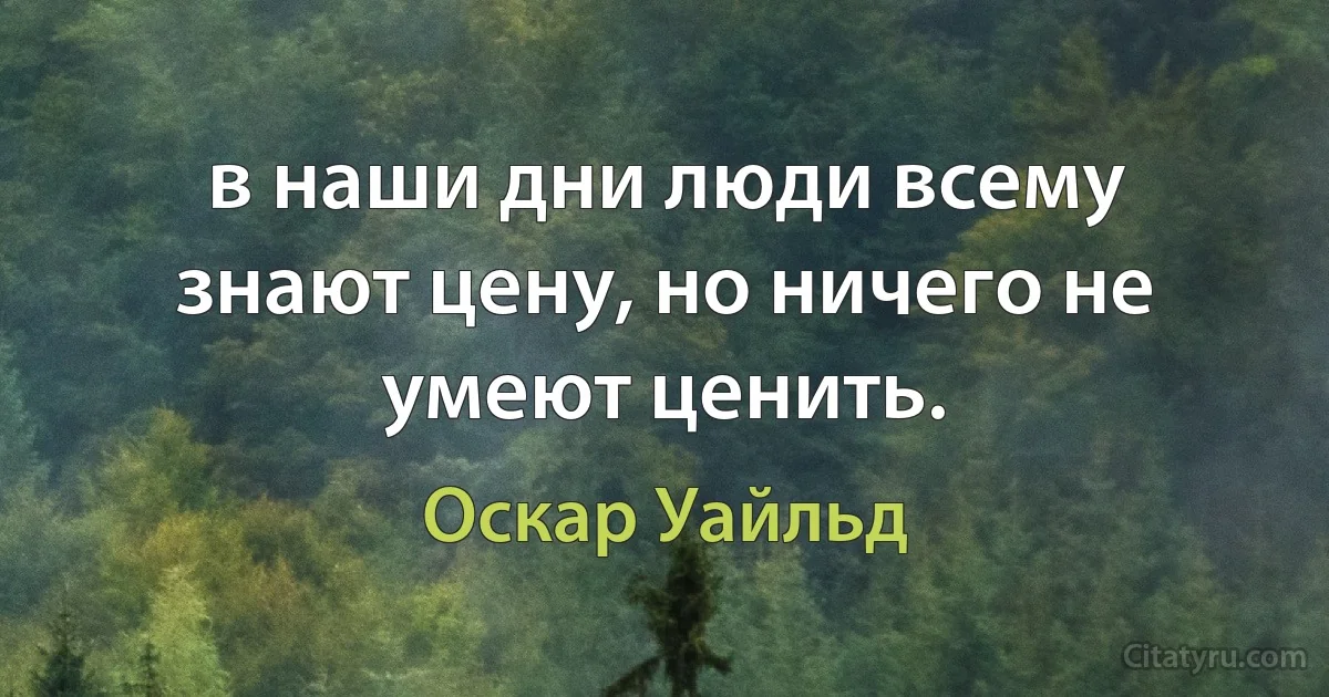 в наши дни люди всему знают цену, но ничего не умеют ценить. (Оскар Уайльд)