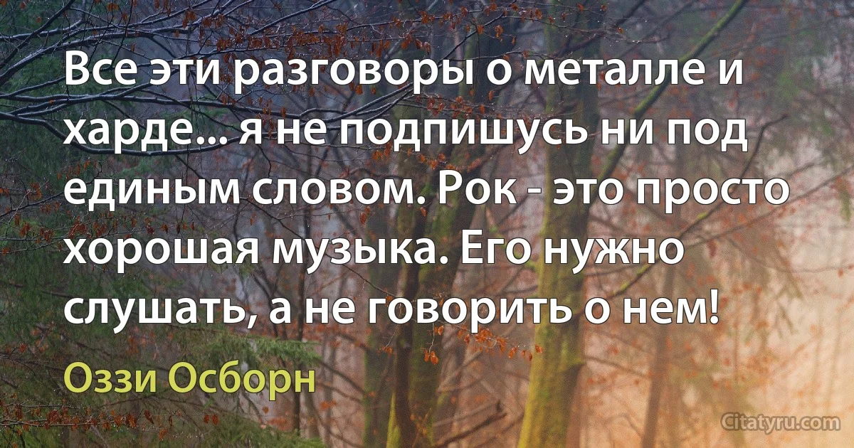 Все эти разговоры о металле и харде... я не подпишусь ни под единым словом. Рок - это просто хорошая музыка. Его нужно слушать, а не говорить о нем! (Оззи Осборн)