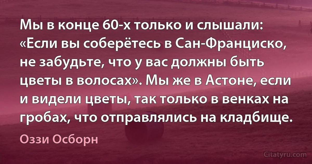 Мы в конце 60-х только и слышали: «Если вы соберётесь в Сан-Франциско, не забудьте, что у вас должны быть цветы в волосах». Мы же в Астоне, если и видели цветы, так только в венках на гробах, что отправлялись на кладбище. (Оззи Осборн)