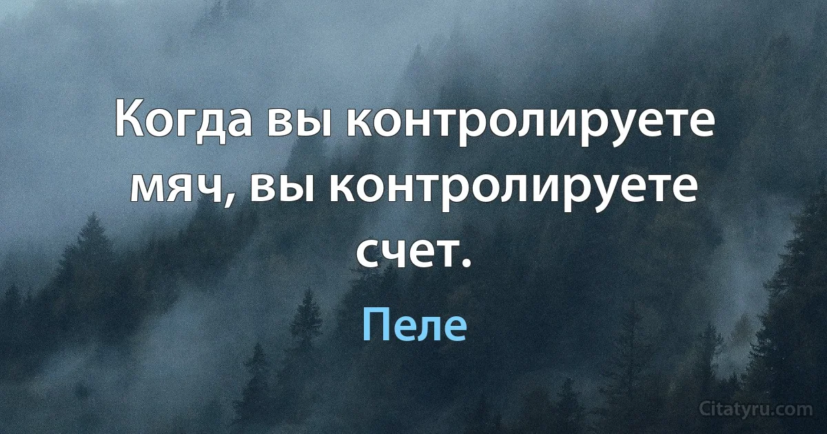 Когда вы контролируете мяч, вы контролируете счет. (Пеле)