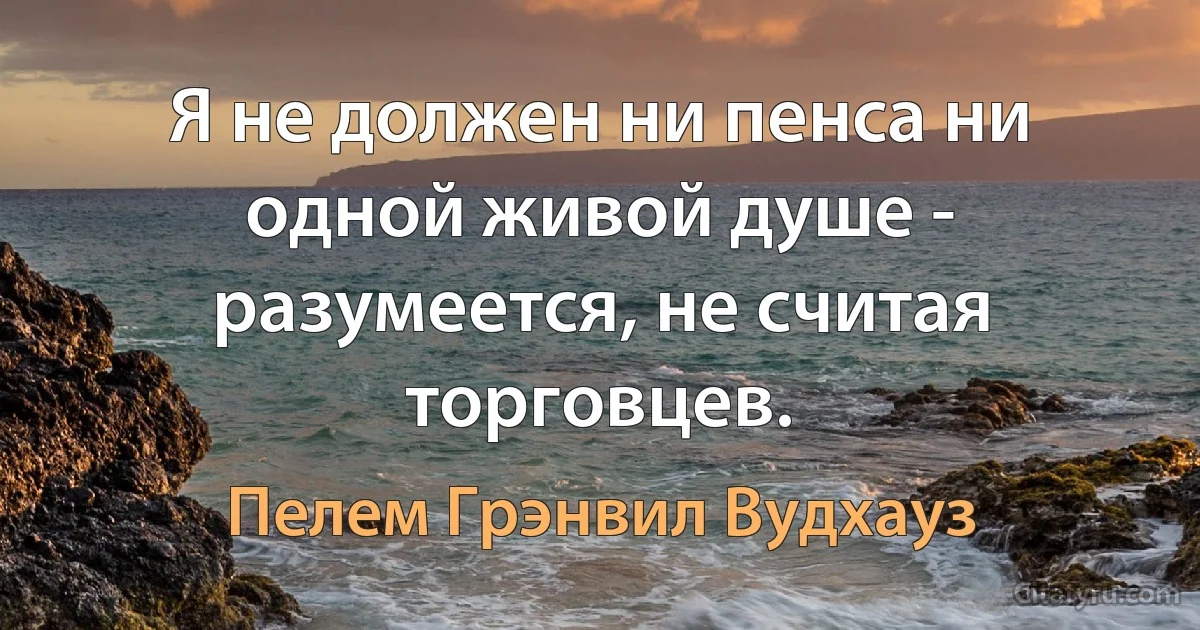 Я не должен ни пенса ни одной живой душе - разумеется, не считая торговцев. (Пелем Грэнвил Вудхауз)