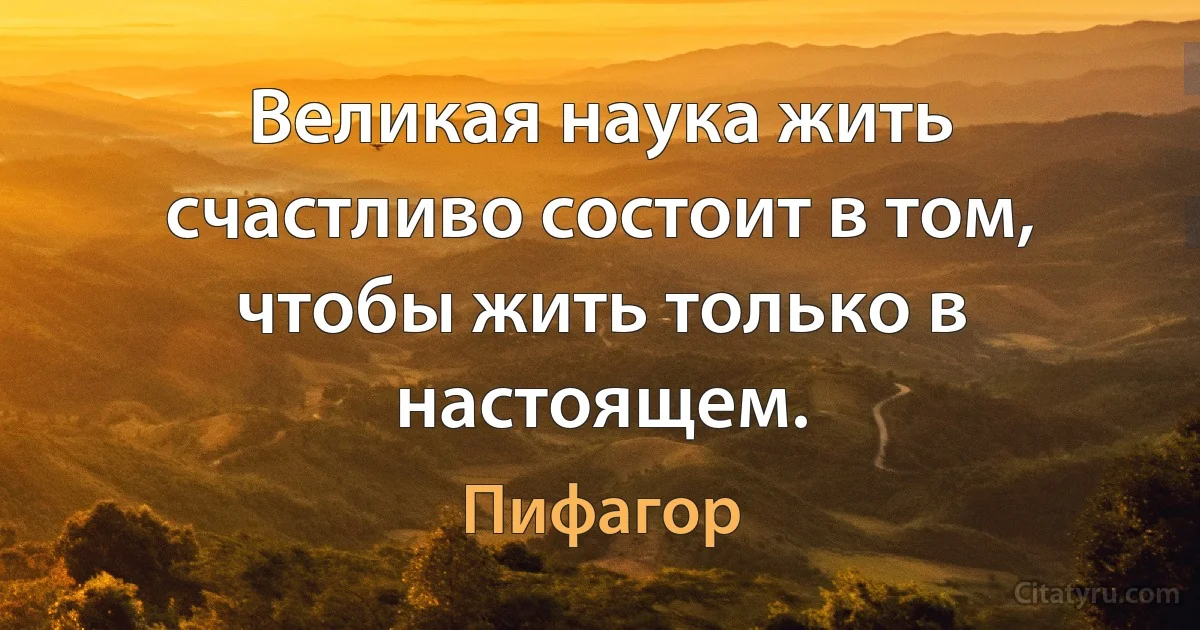 Великая наука жить счастливо состоит в том, чтобы жить только в настоящем. (Пифагор)